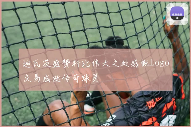 迪瓦茨盛赞科比伟大之处感慨Logo交易成就传奇球员