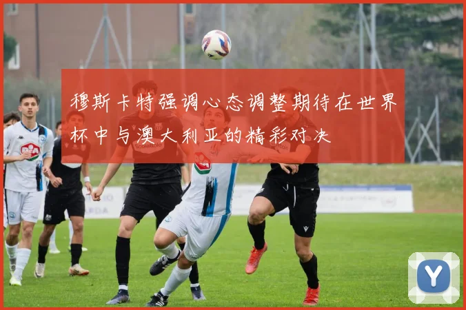 穆斯卡特强调心态调整期待在世界杯中与澳大利亚的精彩对决