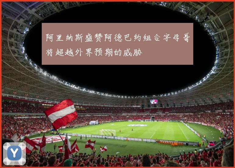 阿里纳斯盛赞阿德巴约组合字母哥将超越外界预期的威胁