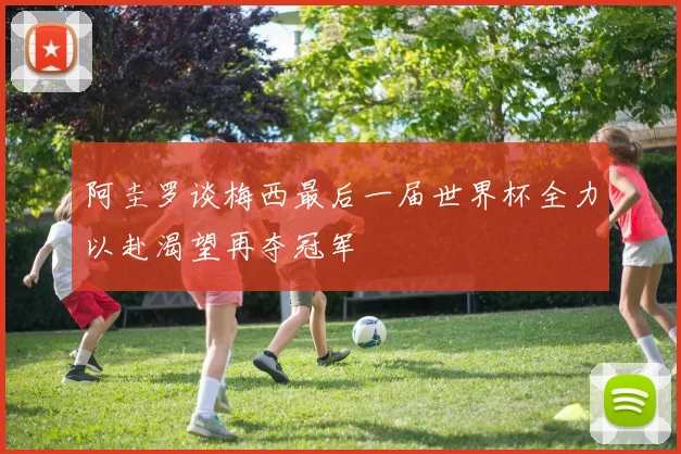 阿圭罗谈梅西最后一届世界杯全力以赴渴望再夺冠军