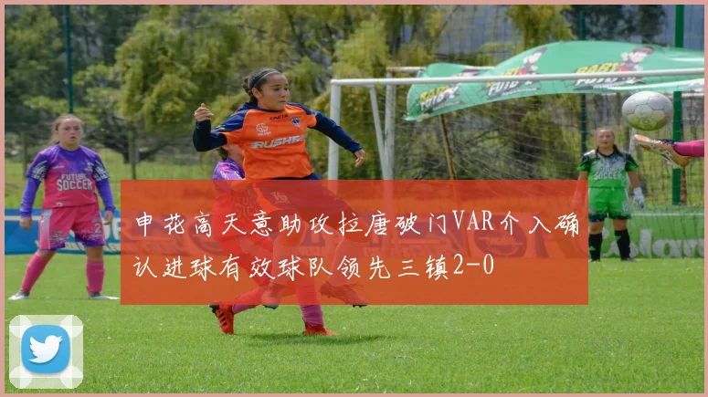 申花高天意助攻拉唐破门VAR介入确认进球有效球队领先三镇2-0