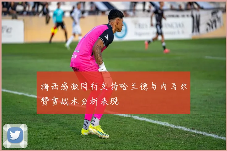 梅西感激同行支持哈兰德与内马尔赞赏战术分析表现