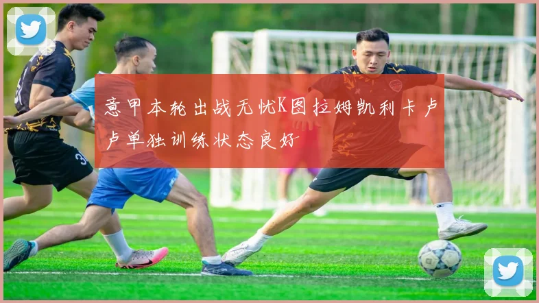 意甲本轮出战无忧K图拉姆凯利卡卢卢单独训练状态良好