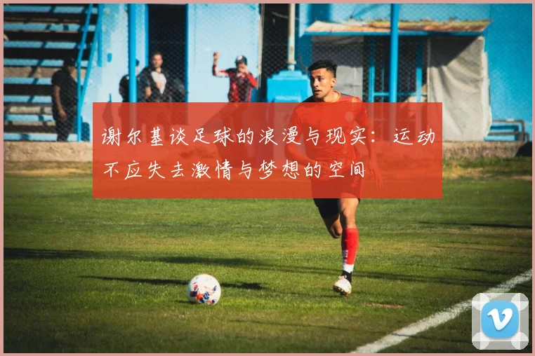 谢尔基谈足球的浪漫与现实：运动不应失去激情与梦想的空间
