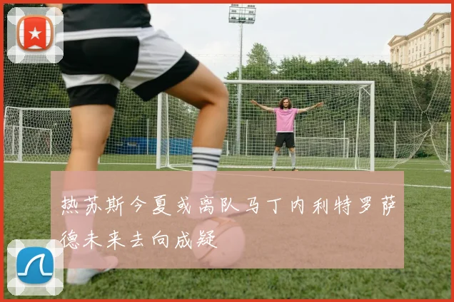 热苏斯今夏或离队马丁内利特罗萨德未来去向成疑