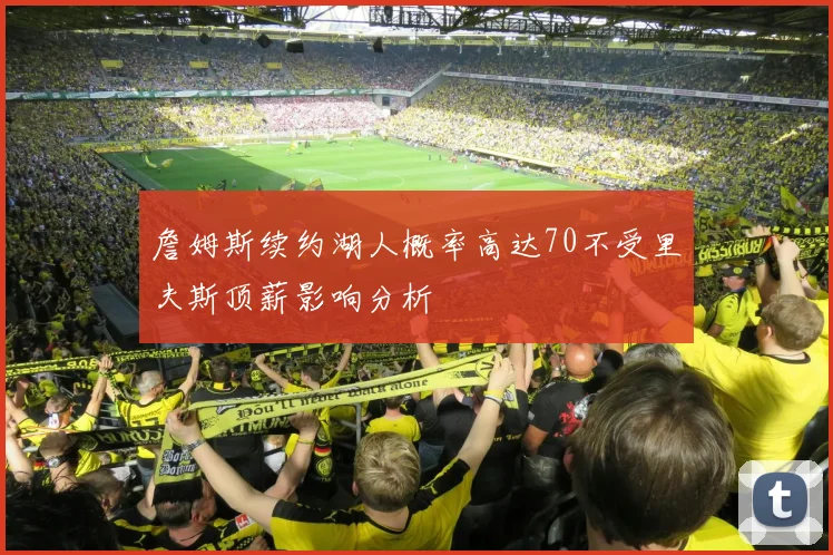 詹姆斯续约湖人概率高达70不受里夫斯顶薪影响分析