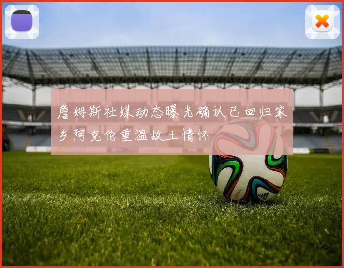 詹姆斯社媒动态曝光确认已回归家乡阿克伦重温故土情怀