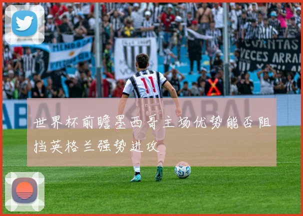 世界杯前瞻墨西哥主场优势能否阻挡英格兰强势进攻