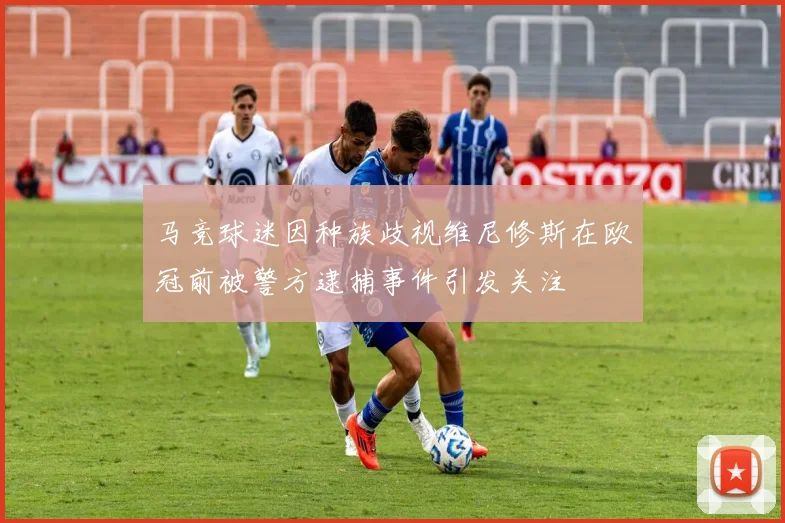 马竞球迷因种族歧视维尼修斯在欧冠前被警方逮捕事件引发关注