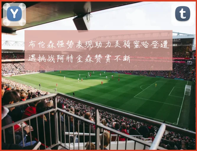 布伦森强势表现助力美骑蜜哈登遭遇挑战阿特金森赞赏不断