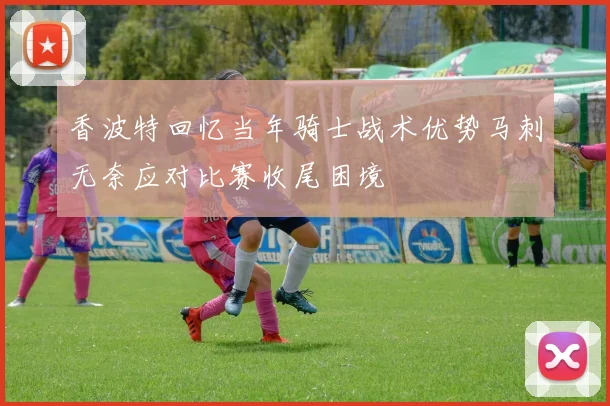 香波特回忆当年骑士战术优势马刺无奈应对比赛收尾困境