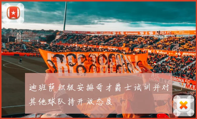 迪班萨积极安排奇才爵士试训并对其他球队持开放态度