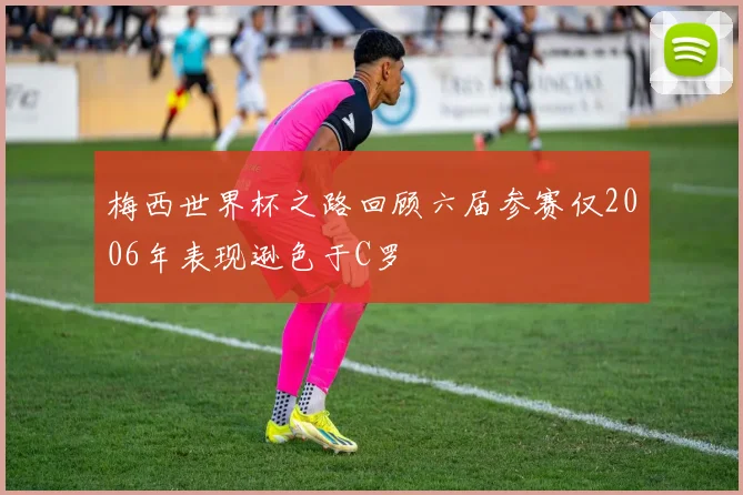 梅西世界杯之路回顾六届参赛仅2006年表现逊色于C罗