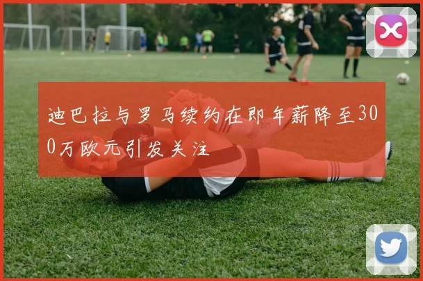 迪巴拉与罗马续约在即年薪降至300万欧元引发关注