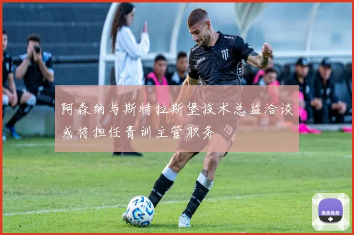 阿森纳与斯特拉斯堡技术总监洽谈或将担任青训主管职务