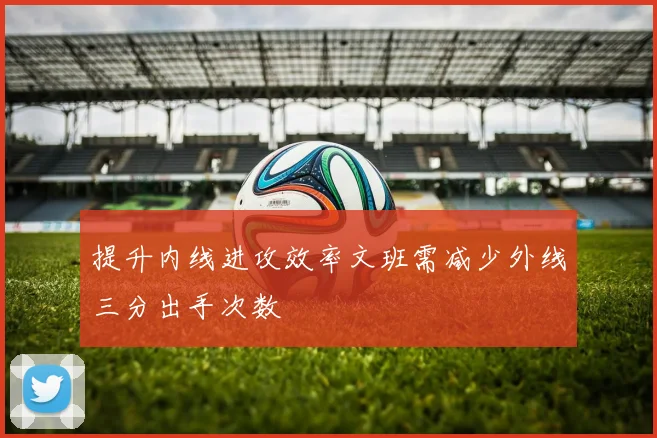提升内线进攻效率文班需减少外线三分出手次数