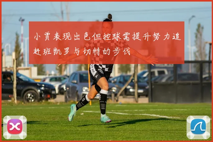 小贾表现出色但控球需提升努力追赶班凯罗与切特的步伐