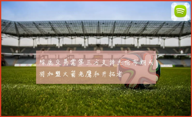 绿鹿交易需第三方支持杰伦布朗或将加盟火箭老鹰和开拓者