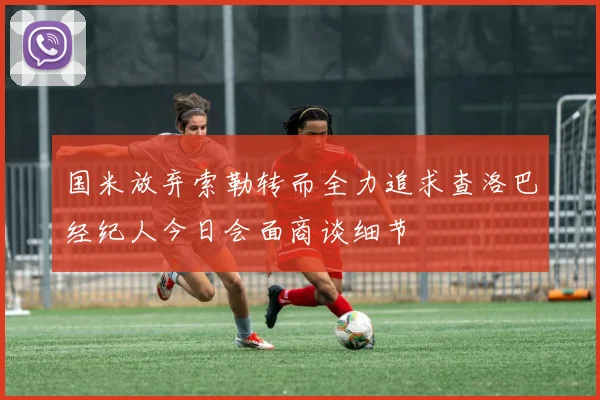 国米放弃索勒转而全力追求查洛巴经纪人今日会面商谈细节