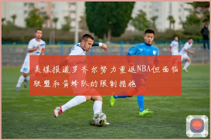 美媒报道罗齐尔努力重返NBA但面临联盟和黄蜂队的限制措施