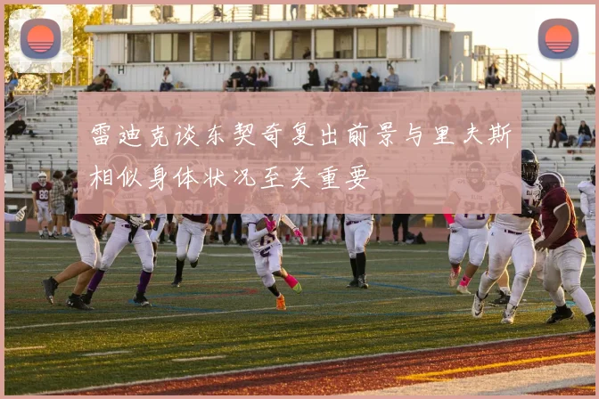 雷迪克谈东契奇复出前景与里夫斯相似身体状况至关重要
